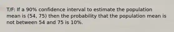 T/F: If a 90% confidence interval to estimate the population mean is (54, 75) then the probability that the population mean is not between 54 and 75 is 10%.