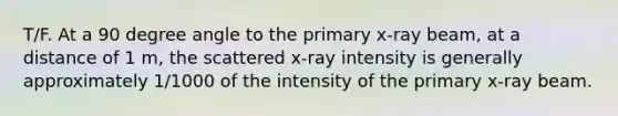 T/F. At a 90 degree angle to the primary x-ray beam, at a distance of 1 m, the scattered x-ray intensity is generally approximately 1/1000 of the intensity of the primary x-ray beam.