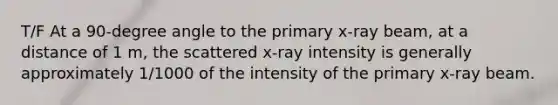 T/F At a 90-degree angle to the primary x-ray beam, at a distance of 1 m, the scattered x-ray intensity is generally approximately 1/1000 of the intensity of the primary x-ray beam.