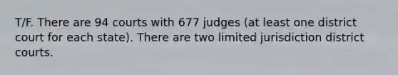 T/F. There are 94 courts with 677 judges (at least one district court for each state). There are two limited jurisdiction district courts.