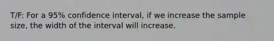 T/F: For a 95% confidence interval, if we increase the sample size, the width of the interval will increase.