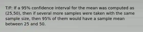 T/F: If a 95% confidence interval for the mean was computed as (25,50), then if several more samples were taken with the same sample size, then 95% of them would have a sample mean between 25 and 50.