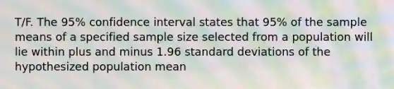 T/F. The 95% confidence interval states that 95% of the sample means of a specified sample size selected from a population will lie within plus and minus 1.96 standard deviations of the hypothesized population mean