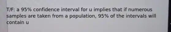 T/F: a 95% confidence interval for u implies that if numerous samples are taken from a population, 95% of the intervals will contain u