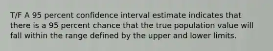 T/F A 95 percent confidence interval estimate indicates that there is a 95 percent chance that the true population value will fall within the range defined by the upper and lower limits.