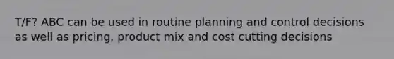 T/F? ABC can be used in routine planning and control decisions as well as pricing, product mix and cost cutting decisions