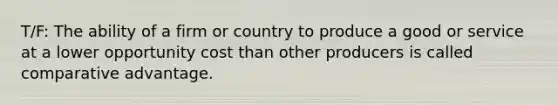 T/F: The ability of a firm or country to produce a good or service at a lower opportunity cost than other producers is called comparative advantage.