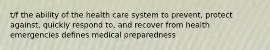 t/f the ability of the health care system to prevent, protect against, quickly respond to, and recover from health emergencies defines medical preparedness