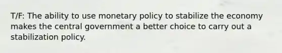 T/F: The ability to use monetary policy to stabilize the economy makes the central government a better choice to carry out a stabilization policy.