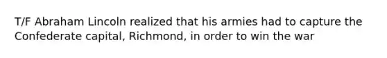 T/F Abraham Lincoln realized that his armies had to capture the Confederate capital, Richmond, in order to win the war