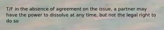 T/F in the absence of agreement on the issue, a partner may have the power to dissolve at any time, but not the legal right to do so