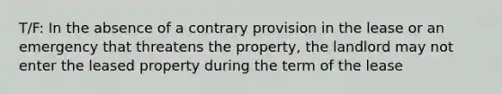 T/F: In the absence of a contrary provision in the lease or an emergency that threatens the property, the landlord may not enter the leased property during the term of the lease