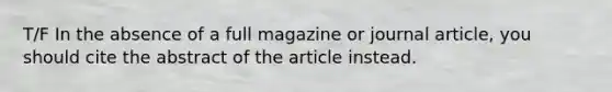 T/F In the absence of a full magazine or journal article, you should cite the abstract of the article instead.