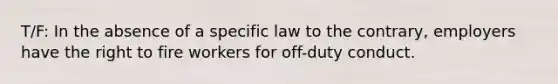 T/F: In the absence of a specific law to the contrary, employers have the right to fire workers for off-duty conduct.