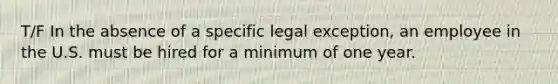 T/F In the absence of a specific legal exception, an employee in the U.S. must be hired for a minimum of one year.