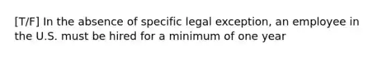 [T/F] In the absence of specific legal exception, an employee in the U.S. must be hired for a minimum of one year