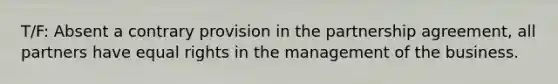 T/F: Absent a contrary provision in the partnership agreement, all partners have equal rights in the management of the business.