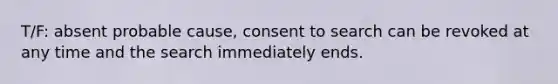 T/F: absent probable cause, consent to search can be revoked at any time and the search immediately ends.