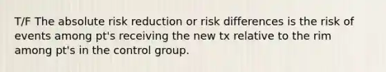 T/F The absolute risk reduction or risk differences is the risk of events among pt's receiving the new tx relative to the rim among pt's in the control group.