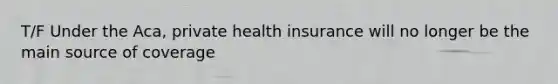 T/F Under the Aca, private health insurance will no longer be the main source of coverage