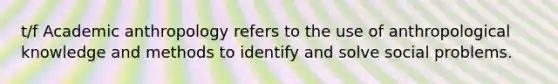 t/f Academic anthropology refers to the use of anthropological knowledge and methods to identify and solve social problems.