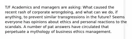 T/F Academics and managers are asking: What caused the recent rash of corporate wrongdoing, and what can we do, if anything, to prevent similar transgressions in the future? Seems everyone has opinions about ethics and personal reactions to the scandals. A number of pat answers have circulated that perpetuate a mythology of business ethics management.