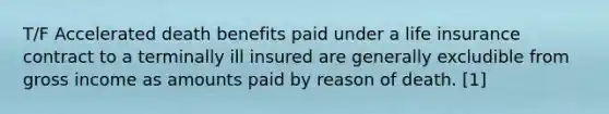 T/F Accelerated death benefits paid under a life insurance contract to a terminally ill insured are generally excludible from gross income as amounts paid by reason of death. [1]