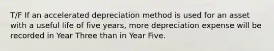 T/F If an accelerated depreciation method is used for an asset with a useful life of five years, more depreciation expense will be recorded in Year Three than in Year Five.