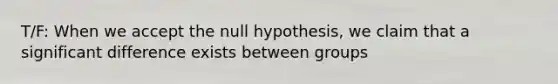 T/F: When we accept the null hypothesis, we claim that a significant difference exists between groups