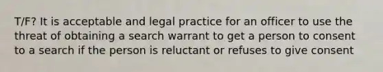 T/F? It is acceptable and legal practice for an officer to use the threat of obtaining a search warrant to get a person to consent to a search if the person is reluctant or refuses to give consent