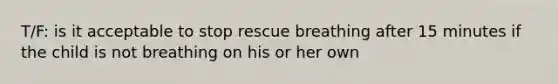 T/F: is it acceptable to stop rescue breathing after 15 minutes if the child is not breathing on his or her own