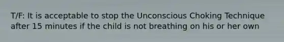 T/F: It is acceptable to stop the Unconscious Choking Technique after 15 minutes if the child is not breathing on his or her own