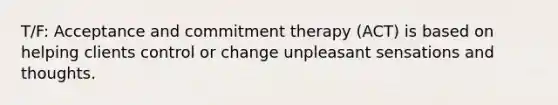 T/F: Acceptance and commitment therapy (ACT) is based on helping clients control or change unpleasant sensations and thoughts.