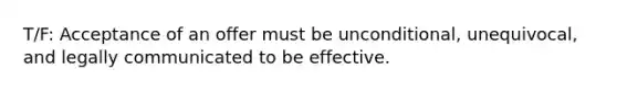 T/F: Acceptance of an offer must be unconditional, unequivocal, and legally communicated to be effective.