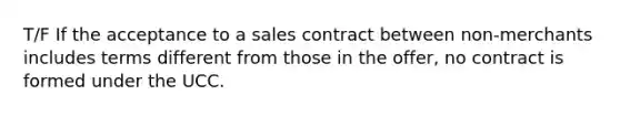 T/F If the acceptance to a sales contract between non-merchants includes terms different from those in the offer, no contract is formed under the UCC.