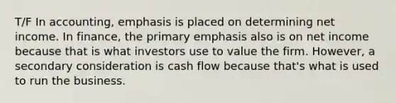 T/F In accounting, emphasis is placed on determining net income. In finance, the primary emphasis also is on net income because that is what investors use to value the firm. However, a secondary consideration is cash flow because that's what is used to run the business.