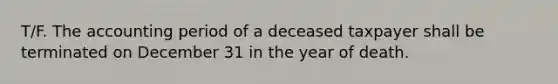 T/F. The accounting period of a deceased taxpayer shall be terminated on December 31 in the year of death.