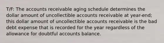 T/F: The accounts receivable aging schedule determines the dollar amount of uncollectible accounts receivable at year-end; this dollar amount of uncollectible accounts receivable is the bad debt expense that is recorded for the year regardless of the allowance for doubtful accounts balance.