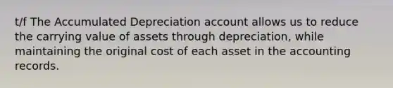 t/f The Accumulated Depreciation account allows us to reduce the carrying value of assets through depreciation, while maintaining the original cost of each asset in the accounting records.