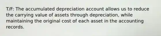 T/F: The accumulated depreciation account allows us to reduce the carrying value of assets through depreciation, while maintaining the original cost of each asset in the accounting records.