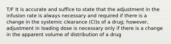 T/F It is accurate and suffice to state that the adjustment in the infusion rate is always necessary and required if there is a change in the systemic clearance (Cl)s of a drug; however, adjustment in loading dose is necessary only if there is a change in the apparent volume of distribution of a drug