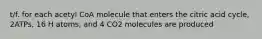 t/f. for each acetyl CoA molecule that enters the citric acid cycle, 2ATPs, 16 H atoms, and 4 CO2 molecules are produced