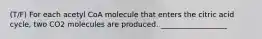 (T/F) For each acetyl CoA molecule that enters the citric acid cycle, two CO2 molecules are produced. __________________