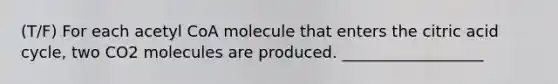 (T/F) For each acetyl CoA molecule that enters the citric acid cycle, two CO2 molecules are produced. __________________