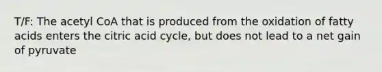 T/F: The acetyl CoA that is produced from the oxidation of fatty acids enters the citric acid cycle, but does not lead to a net gain of pyruvate