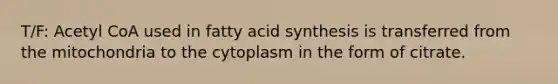 T/F: Acetyl CoA used in fatty acid synthesis is transferred from the mitochondria to the cytoplasm in the form of citrate.