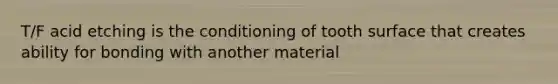T/F acid etching is the conditioning of tooth surface that creates ability for bonding with another material