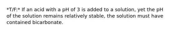 *T/F:* If an acid with a pH of 3 is added to a solution, yet the pH of the solution remains relatively stable, the solution must have contained bicarbonate.