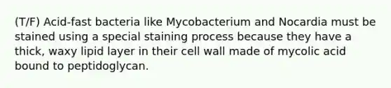 (T/F) Acid-fast bacteria like Mycobacterium and Nocardia must be stained using a special staining process because they have a thick, waxy lipid layer in their cell wall made of mycolic acid bound to peptidoglycan.