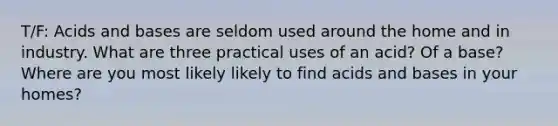 T/F: <a href='https://www.questionai.com/knowledge/kvCSAshSAf-acids-and-bases' class='anchor-knowledge'>acids and bases</a> are seldom used around the home and in industry. What are three practical uses of an acid? Of a base? Where are you most likely likely to find acids and bases in your homes?